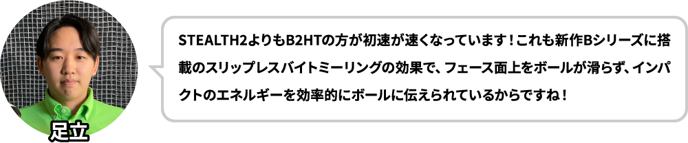 STEALTH2よりもB2HTの方が初速が速くなっています！これも新作Bシリーズに搭載のスリップレスバイトミーリングの効果で、フェース面上をボールが滑らず、インパクトのエネルギーを効率的にボールに伝えられているからですね！