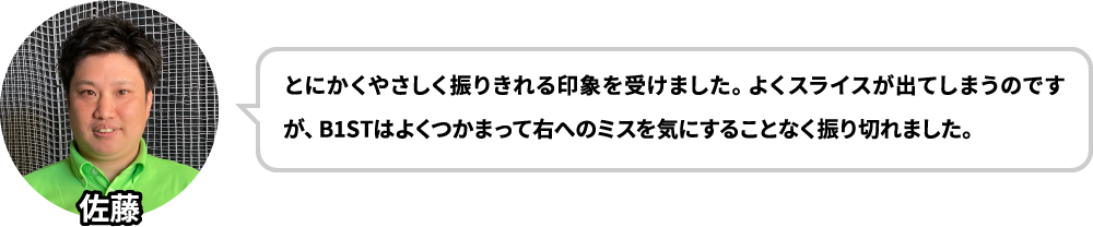 とにかくやさしく振りきれる印象を受けました。よくスライスが出てしまうのですが、B1STはよくつかまって右へのミスを気にすることなく振り切れました。