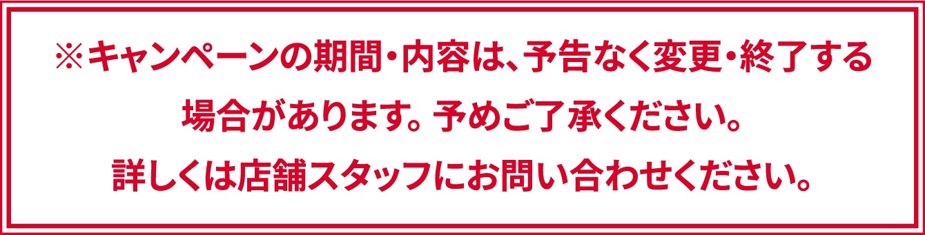 ※キャンペーンの期間・内容は、予告なく変更・終了する場合があります。 予めご了承ください。詳しくは店舗スタッフにお問い合わせください。