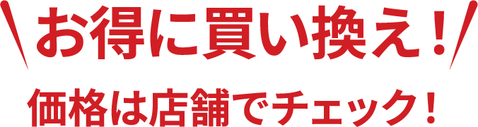 お得に買い換え！価格は店舗でチェック！