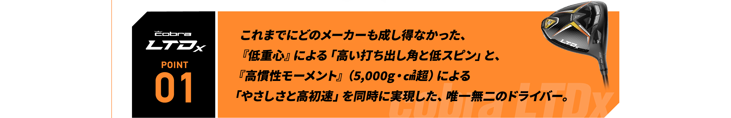 これまでにどのメーカーも成し得なかった、『低重心』による「高い打ち出し角と低スピン」と、『高慣性モーメント』（5,000g・㎠超）による「やさしさと高初速」を同時に実現した、唯一無二のドライバー。