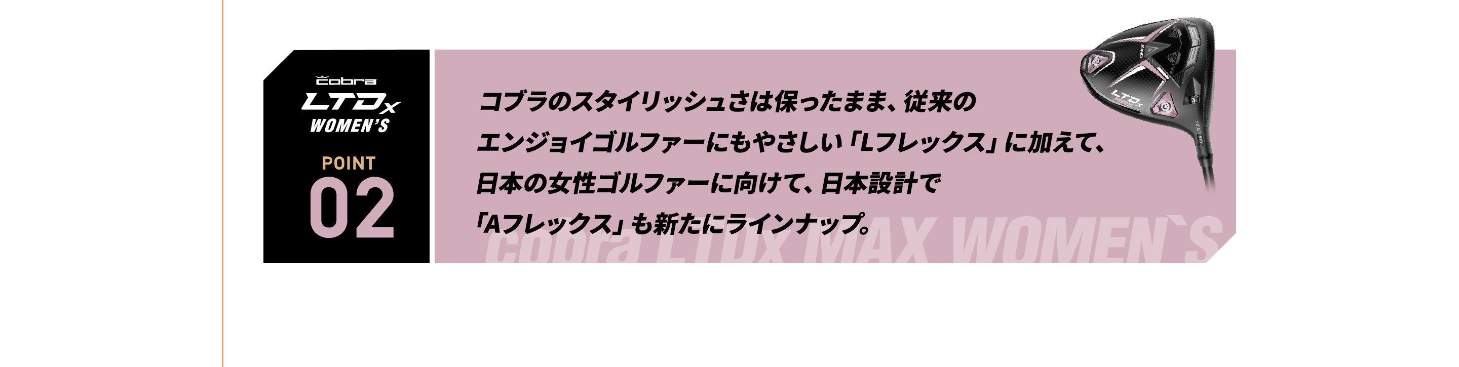 コブラのスタイリッシュさは保ったまま、従来の エンジョイゴルファーにもやさしい「Lフレックス」に加えて、  日本の女性ゴルファーに向けて、日本設計で 「Aフレックス」も新たにラインナップ。