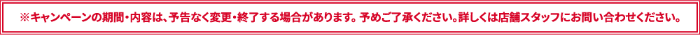 ※キャンペーンの期間・内容は、予告なく変更・終了する場合があります。 予めご了承ください。詳しくは店舗スタッフにお問い合わせください。