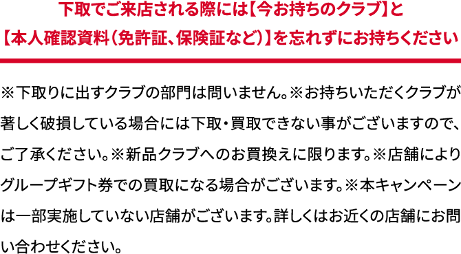 ※下取りに出すクラブの部門は問いません。※お持ちいただくクラブが著しく破損している場合には下取・買取できない事がございますので、ご了承ください。※新品クラブへのお買換えに限ります。※店舗によりグループギフト券での買取になる場合がございます。※本キャンペーンは一部実施していない店舗がございます。詳しくはお近くの店舗にお問い合わせください。