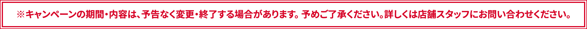 ※キャンペーンの期間・内容は、予告なく変更・終了する場合があります。 予めご了承ください。詳しくは店舗スタッフにお問い合わせください。