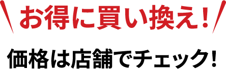 お得に買い換え！価格は店舗でチェック！