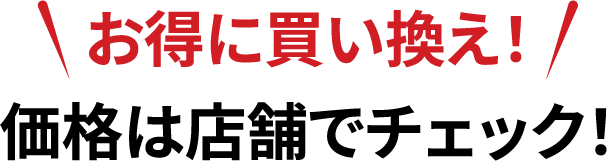 お得に買い換え！価格は店舗でチェック！