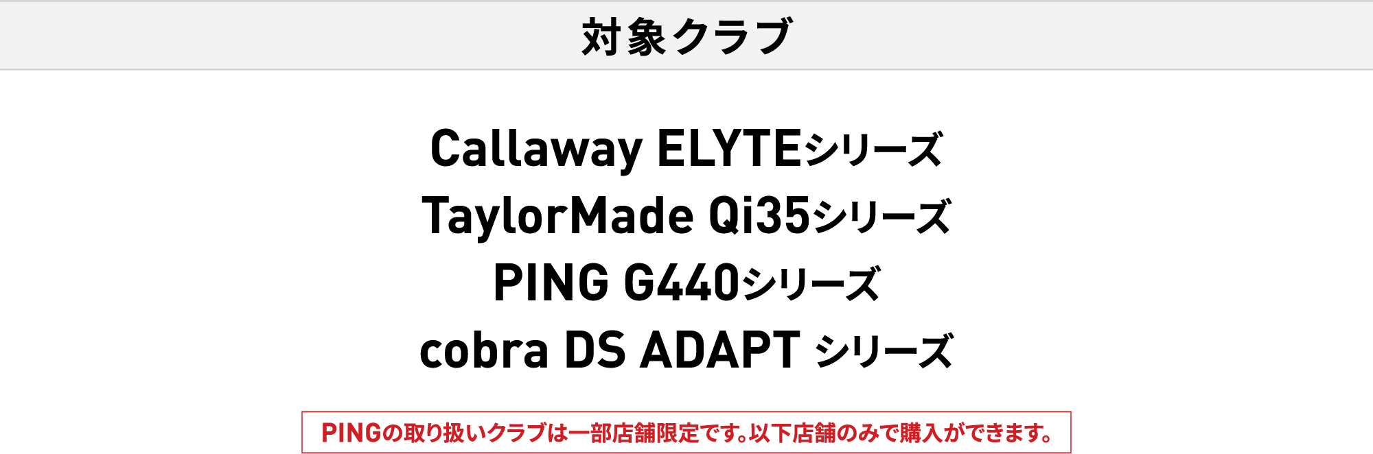 対象クラブ Callaway ELYTEシリーズ・TaylorMade Qi35シリーズ・PING G440シリーズ・cobra DS ADAPTシリーズ PINGの取り扱いクラブは一部店舗限定です。以下店舗のみで購入ができます。