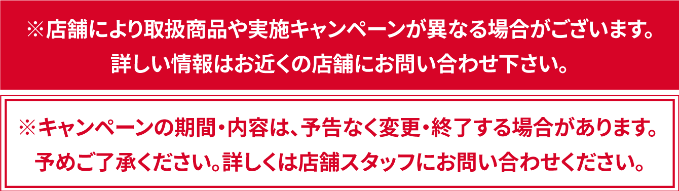 ※キャンペーンの期間・内容は、予告なく変更・終了する場合があります。 予めご了承ください。詳しくは店舗スタッフにお問い合わせください。