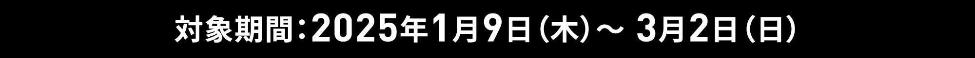 対象期間：2025年1月9日（木）～ 3月2日（日）