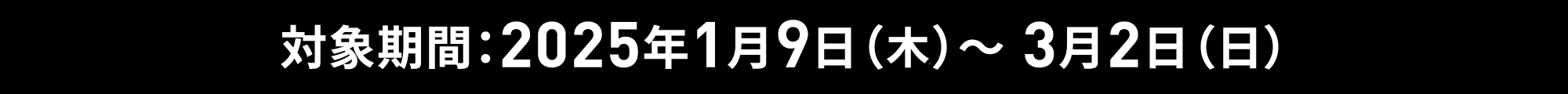 対象期間：2025年1月9日（木）～ 3月2日（日）