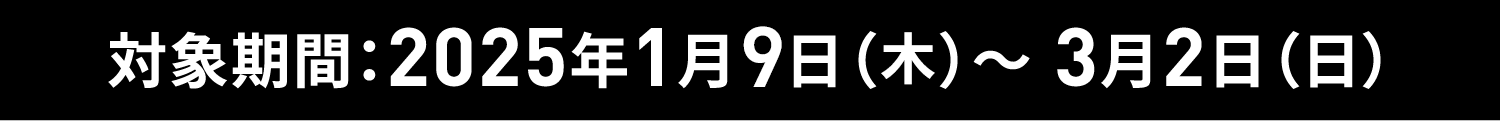 対象期間：2025年1月9日（木）～ 3月2日（日）