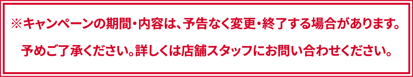 ※キャンペーンの期間・内容は、予告なく変更・終了する場合があります。 予めご了承ください。詳しくは店舗スタッフにお問い合わせください。