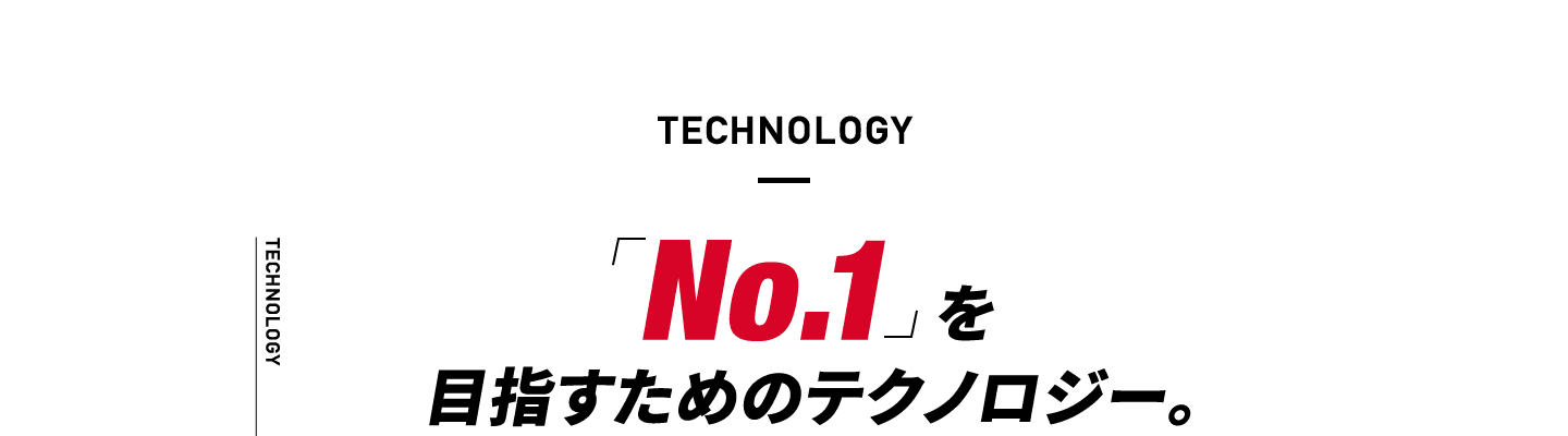 TECHNOLOGY 「No.1 」を目指すためのテクノロジー。