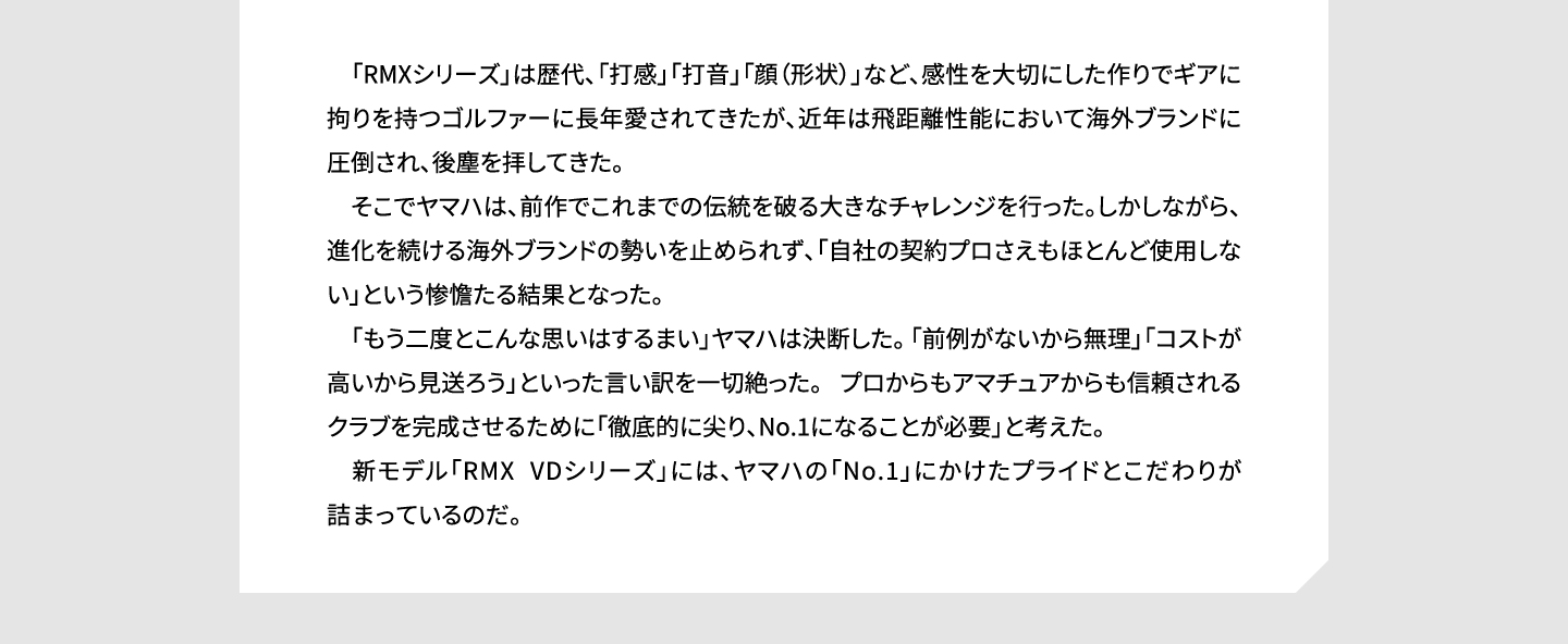 　「RMXシリーズ」は歴代、「打感」「打音」「顔（形状）」など、感性を大切にした作りでギアに拘りを持つゴルファーに長年愛されてきたが、近年は飛距離性能において海外ブランドに圧倒され、後塵を拝してきた。そこでヤマハは、前作でこれまでの伝統を破る大きなチャレンジを行った。しかしながら、進化を続ける海外ブランドの勢いを止められず、「自社の契約プロさえもほとんど使用しない」という惨憺たる結果となった。「もう二度とこんな思いはするまい」ヤマハは決断した。 「前例がないから無理」「コストが高いから見送ろう」といった言い訳を一切絶った。 プロからもアマチュアからも信頼されるクラブを完成させるために「徹底的に尖り、No.1になることが必要」と考えた。新モデル「RMX VDシリーズ」には、ヤマハの「No.1」にかけたプライドとこだわりが詰まっているのだ。