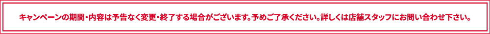 キャンペーンの期間・内容は予告なく変更・終了する場合がございます。予めご了承ください。詳しくは店舗スタッフにお問い合わせ下さい。