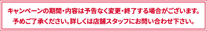 キャンペーンの期間・内容は予告なく変更・終了する場合がございます。予めご了承ください。詳しくは店舗スタッフにお問い合わせ下さい。