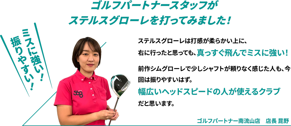 ゴルフパートナースタッフがステルスグローレを打ってみました！ステルスグローレは打感が柔らかい上に、右に行ったと思っても、真っすぐ飛んでミスに強い！前作シムグローレで少しシャフトが頼りなく感じた人も、今回は振りやすいはず。幅広いヘッドスピードの人が使えるクラブだと思います。