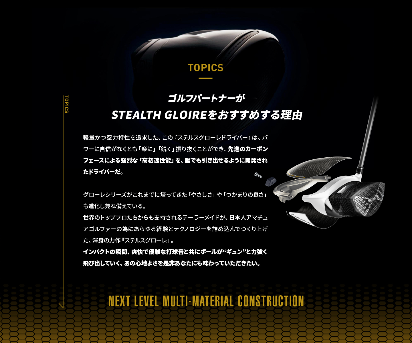 ゴルフパートナーがSTEALTH GLOIREをおすすめする理由|ステルスグローレは掴まりが抜群によく、軽く振り抜けるクラブ。SIMシリーズから続くイナーシャジェネレータ―により、空気抵抗を削減しヘッドスピードが加速する。高初速の球を打ち出すことができるカーボンフェースは、安心感のある大きなサイズであり、かつ慣性モーメントが高いのでミスヒットになりづらい。更に打音にもこだわった今作は、心地よい打球音と共に、飛ばす楽しさを味わえるクラブ。NEXT LEVEL MULTI-MATERIAL CONSTRUCTION