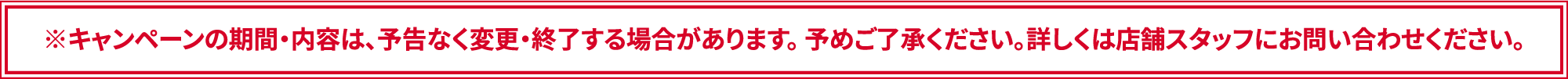 ※キャンペーンの期間・内容は、予告なく変更・終了する場合があります。 予めご了承ください。詳しくは店舗スタッフにお問い合わせください。