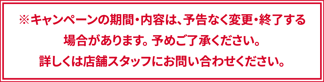 ※キャンペーンの期間・内容は、予告なく変更・終了する場合があります。 予めご了承ください。詳しくは店舗スタッフにお問い合わせください。