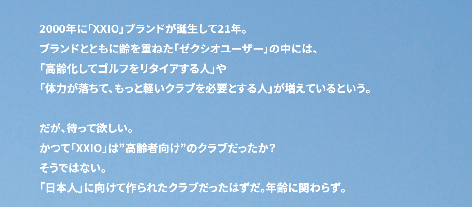 2000年に「XXIO」ブランドが誕生して21年。 ブランドと共に齢を重ねた「ゼクシオユーザー」の中には、 「高齢化してゴルフをリタイアする人」や 「体力が落ちてもっと軽くいクラブを必要とする人」が増えているという。 　だが、待って欲しい。 かつて「XXIO」は