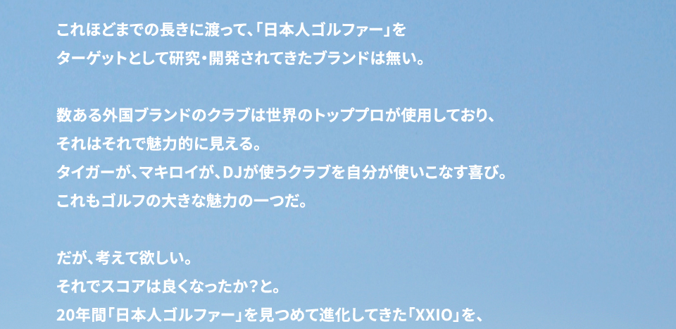 これほどまでの長きに渡って「日本人ゴルファー」をターゲットとして研究・開発されてきたブランドは無い。 数ある外国ブランドのクラブは世界のトッププロが使用して、それはそれで魅力的に見える。 タイガーが、マキロイが、DJが、使うクラブを使いこなす喜び。 これもゴルフの大きな魅力の一つだ。 