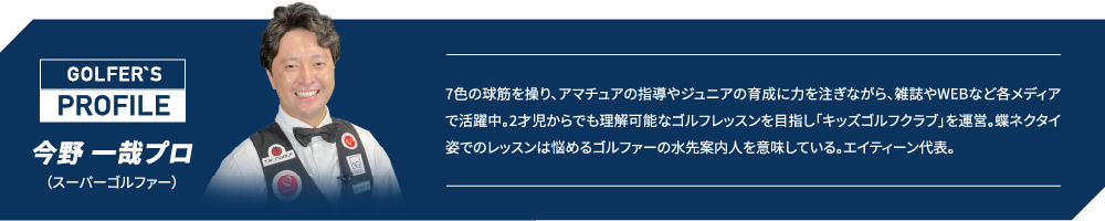 今野一哉プロ（スーパーゴルファー）7色の球筋を操り、アマチュアの指導やジュニアの育成に力を注ぎながら、雑誌やWEBなど各メディアで活躍中。2才児からでも理解可能なゴルフレッスンを目指し「キッズゴルフクラブ」を運営。蝶ネクタイ姿でのレッスンは悩めるゴルファーの水先案内人を意味している。エイティーン代表。