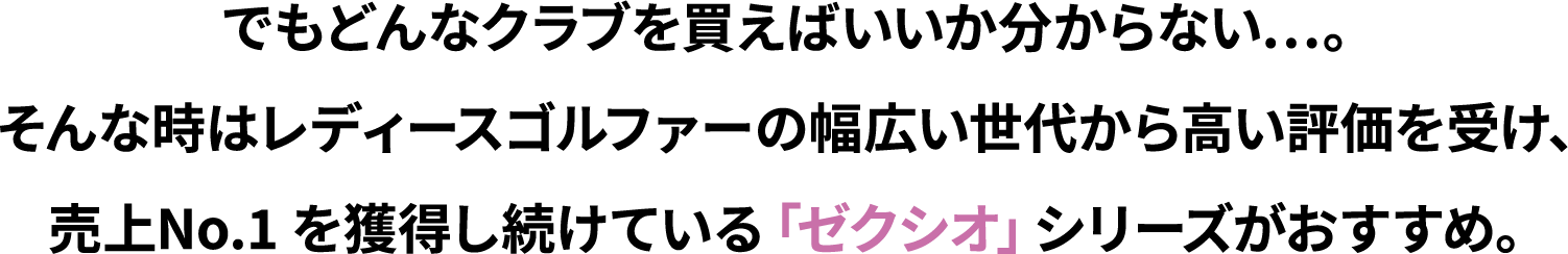 でもどんなクラブを買えばいいか分からない…。そんな時はレディースゴルファーの幅広い世代から高い評価を受け、売上No.1 を獲得し続けている「ゼクシオ」シリーズがおすすめ。