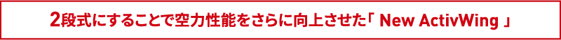 2段式にすることで空力性能をさらに向上させた「 New ActivWing 」