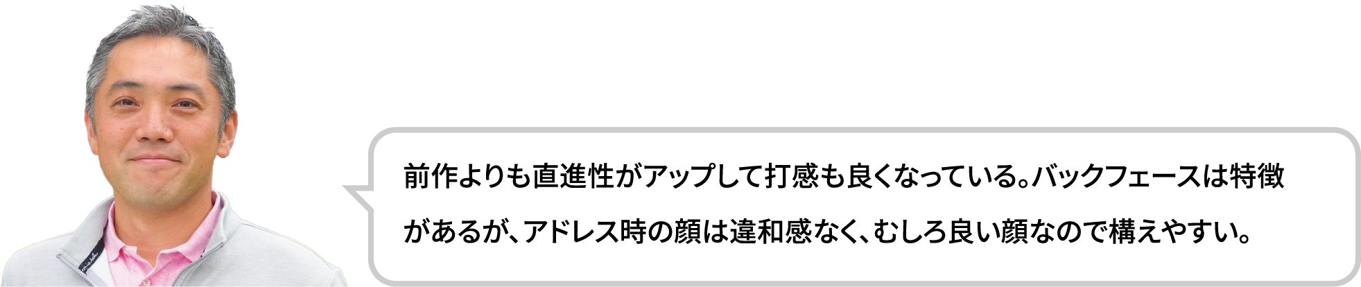 前作よりも直進性がアップして打感も良くなっている。バックフェースは特徴があるが、アドレス時の顔は違和感なく、むしろ良い顔なので構えやすい。