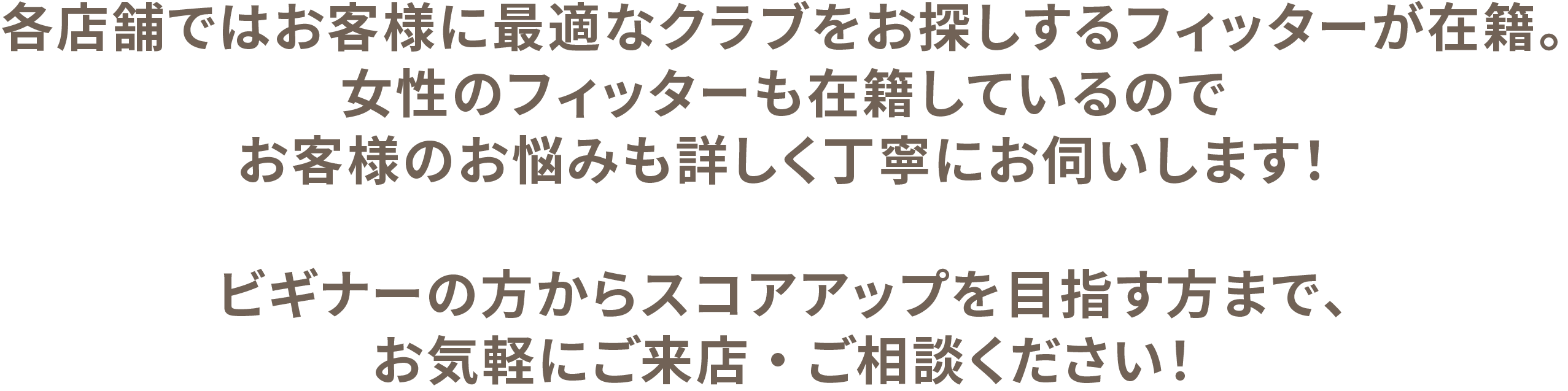 各店舗ではお客様に最適なクラブをお探しするフィッターが在籍。女性のフィッターも在籍しているのでお客様のお悩みも詳しく丁寧にお伺いします！ビギナーの方からスコアアップを目指す方まで、お気軽にご来店・ご相談ください！