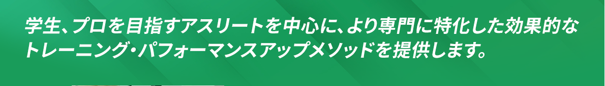 学生、プロを目指すアスリートを中心に、より専門に特化した効果的なトレーニング・パフォーマンスアップメソッドを提供します。