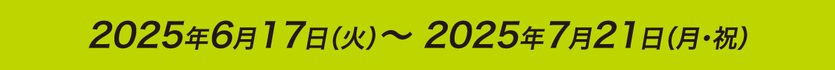 2025年6月17日（火）～ 2025年7月21日（月・祝）