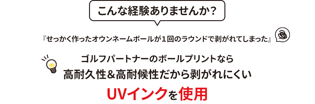 こんな経験ありませんか？『せっかく作ったオウンネームボールが１回のラウンドで剥がれてしまった』ゴルフパートナーのボールプリントなら高耐久性＆高耐候性だから剥がれにくいUVインクを使用